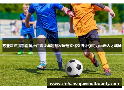苏亚雷斯携手南美推广青少年足球发展与文化交流计划助力未来人才成长