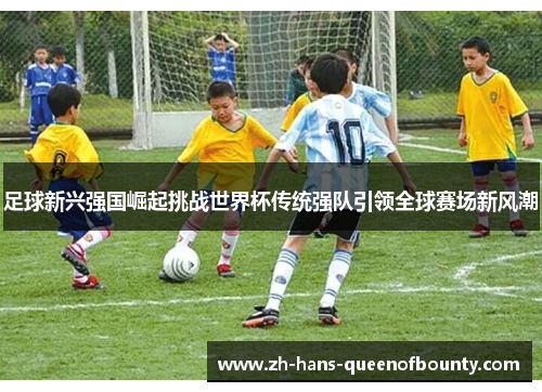 足球新兴强国崛起挑战世界杯传统强队引领全球赛场新风潮