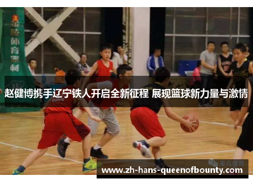 赵健博携手辽宁铁人开启全新征程 展现篮球新力量与激情 赵健博携手辽宁铁人开启全新征程 展现篮球新力量与激情