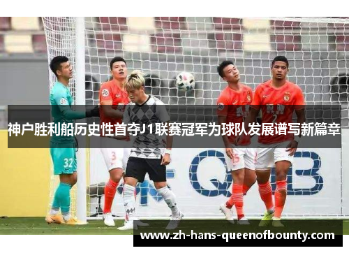 神户胜利船历史性首夺J1联赛冠军为球队发展谱写新篇章 神户胜利船历史性首夺J1联赛冠军为球队发展谱写新篇章